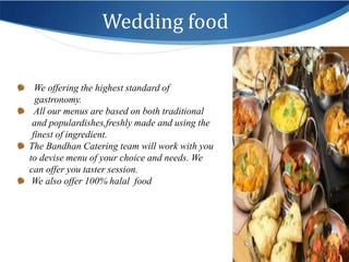 Wedding food

    We offering the highest standard of
    gastronomy.
    All our menus are based on both traditional
   and populardishes,freshly made and using the
   finest of ingredient.
  The Bandhan Catering team will work with you
  to devise menu of your choice and needs. We
  can offer you taster session.
.
   We also offer 100% halal food
 