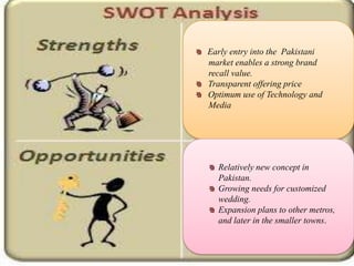 Early entry into the Pakistani
market enables a strong brand
recall value.
Transparent offering price
Optimum use of Technology and
Media




  Relatively new concept in
  Pakistan.
  Growing needs for customized
  wedding.
  Expansion plans to other metros,
  and later in the smaller towns.
 