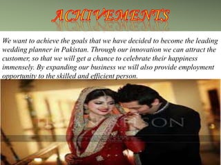 We want to achieve the goals that we have decided to become the leading
wedding planner in Pakistan. Through our innovation we can attract the
customer, so that we will get a chance to celebrate their happiness
immensely. By expanding our business we will also provide employment
opportunity to the skilled and efficient person.
 