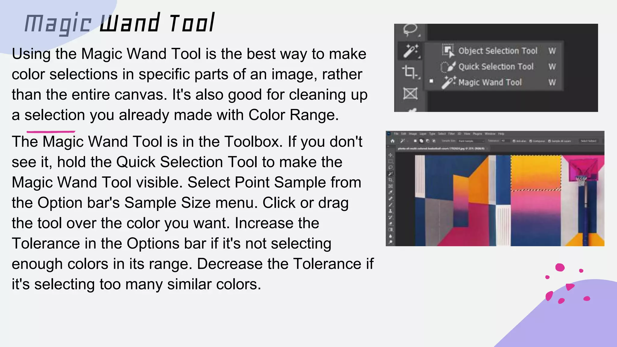 Magic Wand Tool
Using the Magic Wand Tool is the best way to make
color selections in specific parts of an image, rather
than the entire canvas. It's also good for cleaning up
a selection you already made with Color Range.
The Magic Wand Tool is in the Toolbox. If you don't
see it, hold the Quick Selection Tool to make the
Magic Wand Tool visible. Select Point Sample from
the Option bar's Sample Size menu. Click or drag
the tool over the color you want. Increase the
Tolerance in the Options bar if it's not selecting
enough colors in its range. Decrease the Tolerance if
it's selecting too many similar colors.
 