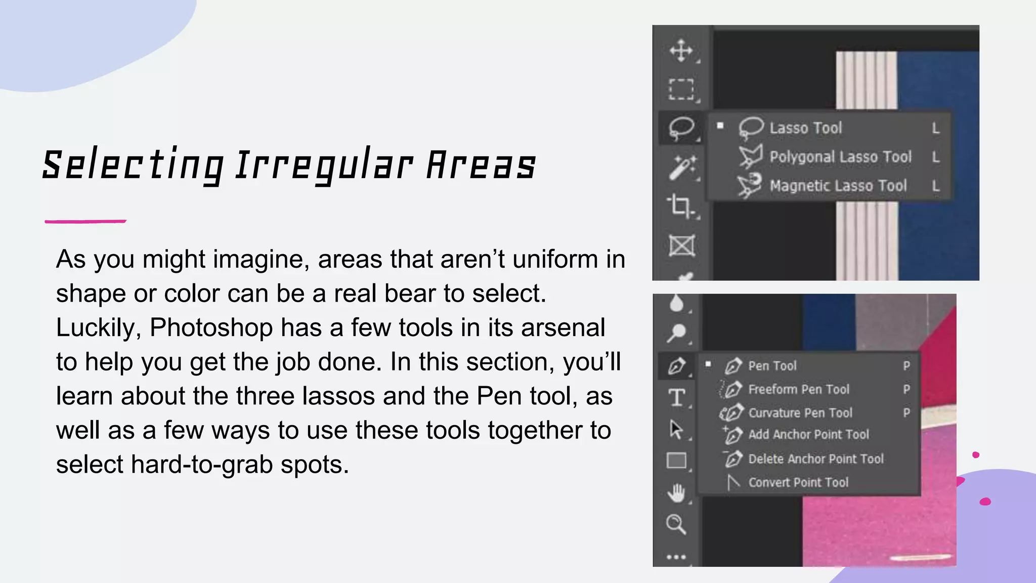 Selecting Irregular Areas
As you might imagine, areas that aren’t uniform in
shape or color can be a real bear to select.
Luckily, Photoshop has a few tools in its arsenal
to help you get the job done. In this section, you’ll
learn about the three lassos and the Pen tool, as
well as a few ways to use these tools together to
select hard-to-grab spots.
 