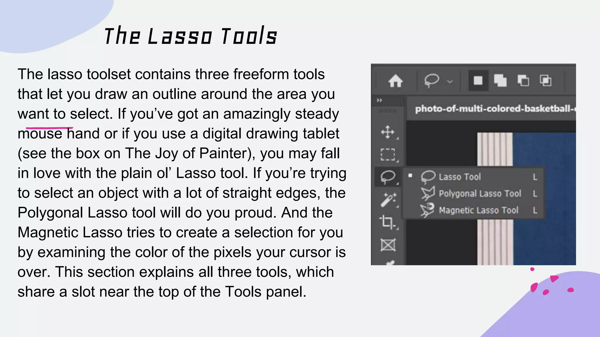 The Lasso Tools
The lasso toolset contains three freeform tools
that let you draw an outline around the area you
want to select. If you’ve got an amazingly steady
mouse hand or if you use a digital drawing tablet
(see the box on The Joy of Painter), you may fall
in love with the plain ol’ Lasso tool. If you’re trying
to select an object with a lot of straight edges, the
Polygonal Lasso tool will do you proud. And the
Magnetic Lasso tries to create a selection for you
by examining the color of the pixels your cursor is
over. This section explains all three tools, which
share a slot near the top of the Tools panel.
 