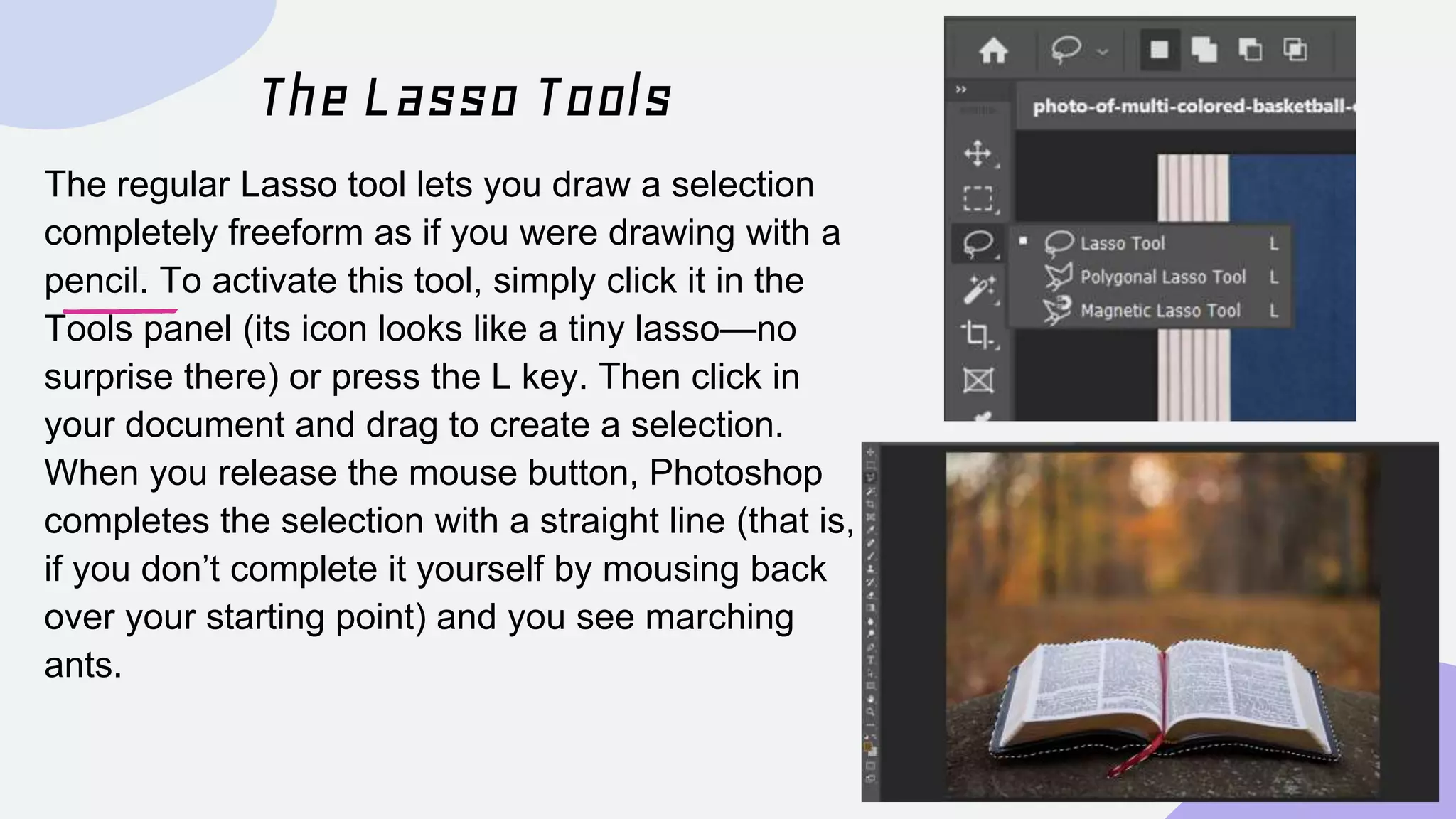 The Lasso Tools
The regular Lasso tool lets you draw a selection
completely freeform as if you were drawing with a
pencil. To activate this tool, simply click it in the
Tools panel (its icon looks like a tiny lasso—no
surprise there) or press the L key. Then click in
your document and drag to create a selection.
When you release the mouse button, Photoshop
completes the selection with a straight line (that is,
if you don’t complete it yourself by mousing back
over your starting point) and you see marching
ants.
 