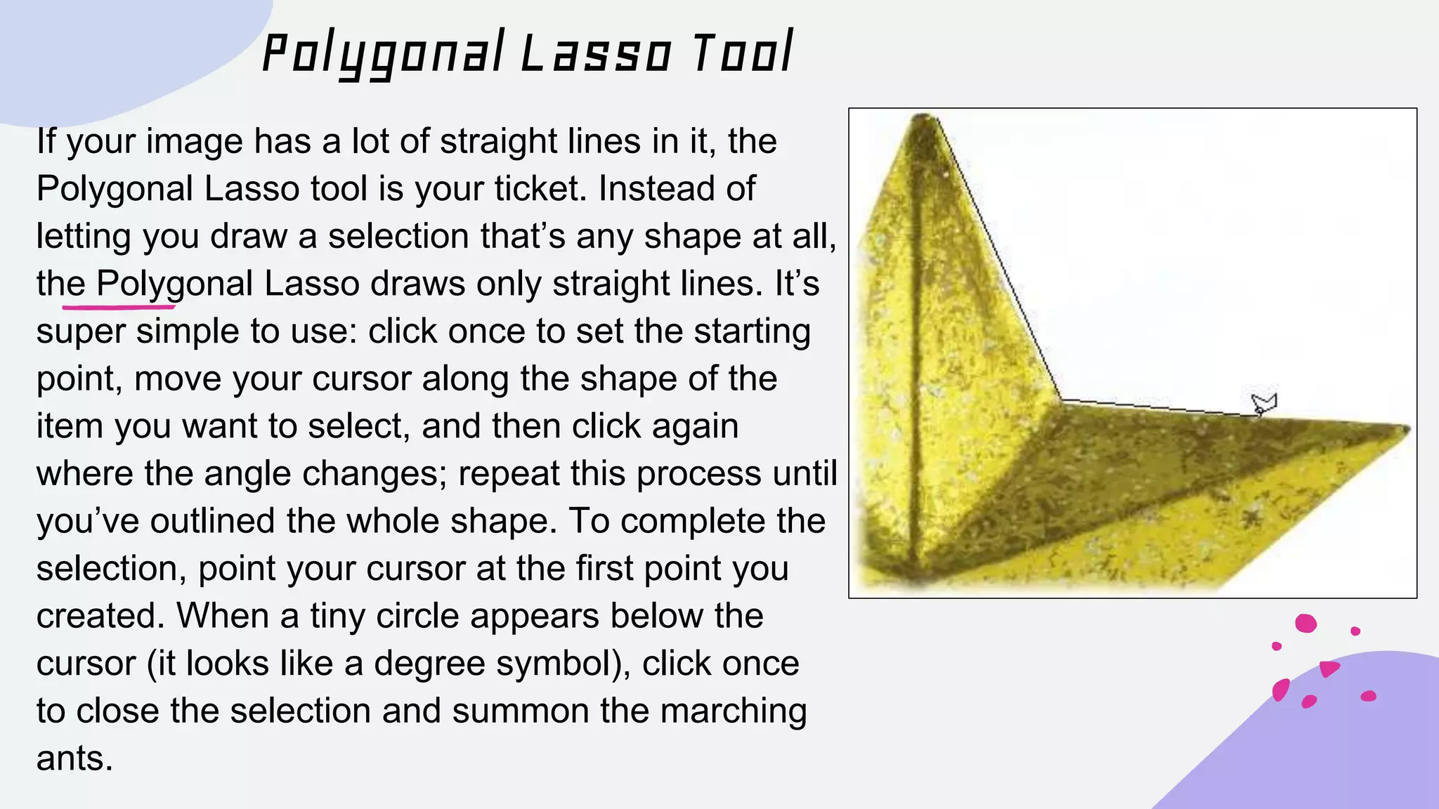 Polygonal Lasso Tool
If your image has a lot of straight lines in it, the
Polygonal Lasso tool is your ticket. Instead of
letting you draw a selection that’s any shape at all,
the Polygonal Lasso draws only straight lines. It’s
super simple to use: click once to set the starting
point, move your cursor along the shape of the
item you want to select, and then click again
where the angle changes; repeat this process until
you’ve outlined the whole shape. To complete the
selection, point your cursor at the first point you
created. When a tiny circle appears below the
cursor (it looks like a degree symbol), click once
to close the selection and summon the marching
ants.
 