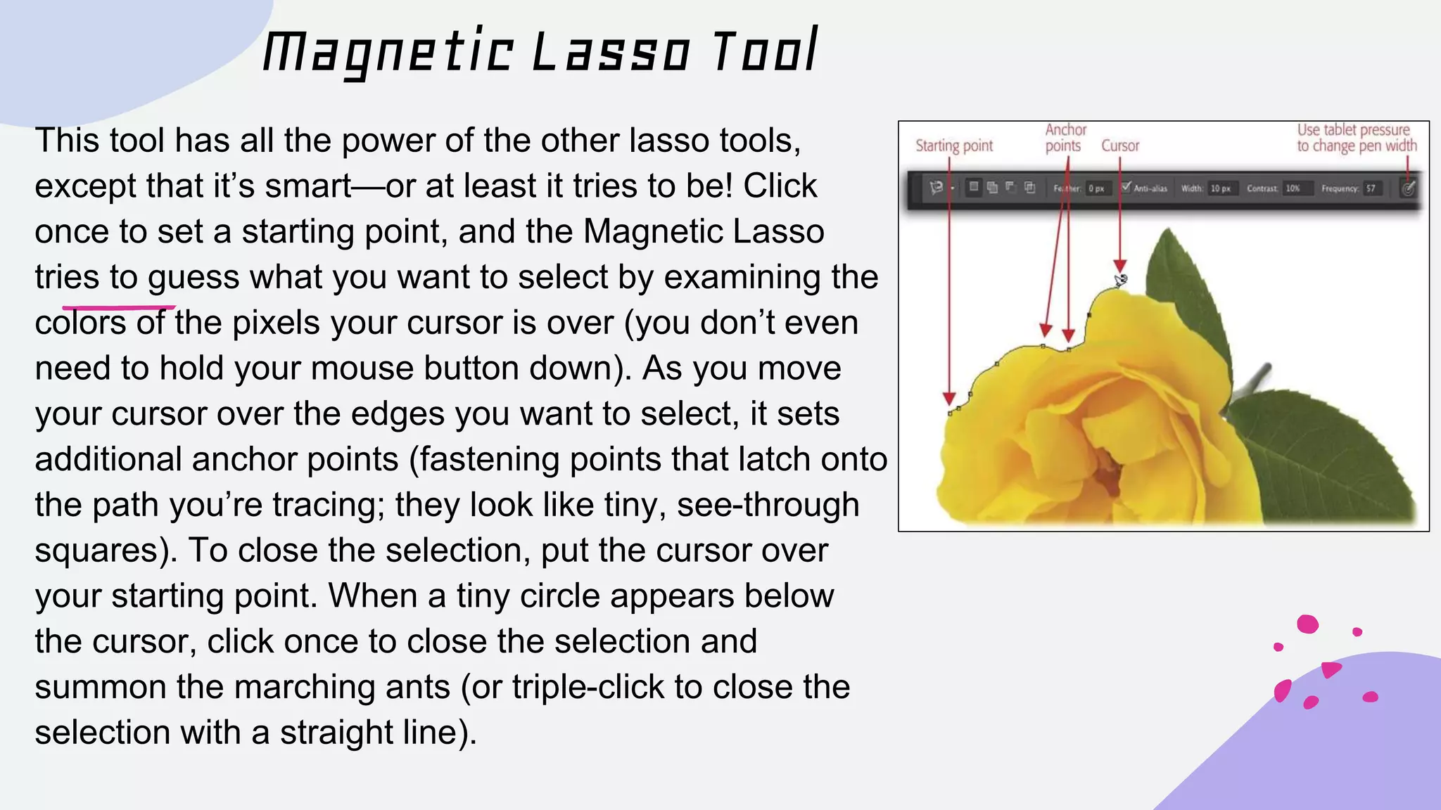 Magnetic Lasso Tool
This tool has all the power of the other lasso tools,
except that it’s smart—or at least it tries to be! Click
once to set a starting point, and the Magnetic Lasso
tries to guess what you want to select by examining the
colors of the pixels your cursor is over (you don’t even
need to hold your mouse button down). As you move
your cursor over the edges you want to select, it sets
additional anchor points (fastening points that latch onto
the path you’re tracing; they look like tiny, see-through
squares). To close the selection, put the cursor over
your starting point. When a tiny circle appears below
the cursor, click once to close the selection and
summon the marching ants (or triple-click to close the
selection with a straight line).
 