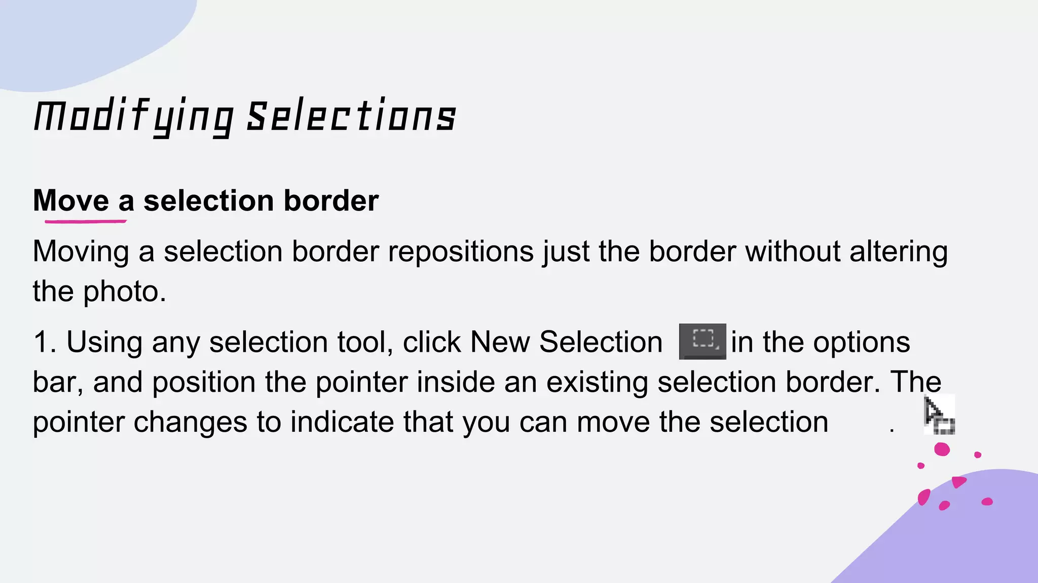 Modifying Selections
Move a selection border
Moving a selection border repositions just the border without altering
the photo.
1. Using any selection tool, click New Selection in the options
bar, and position the pointer inside an existing selection border. The
pointer changes to indicate that you can move the selection .
 