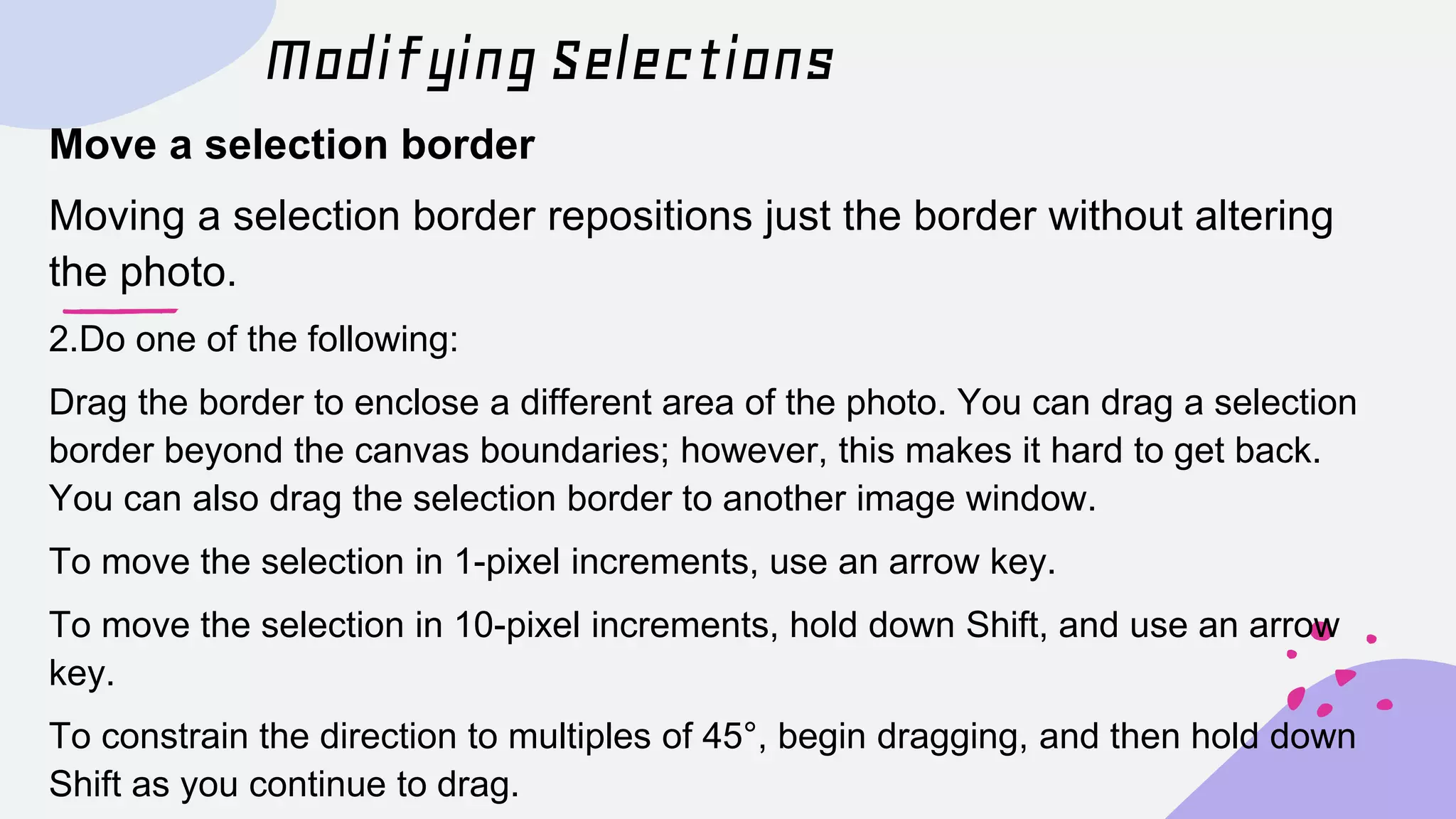 Modifying Selections
Move a selection border
Moving a selection border repositions just the border without altering
the photo.
2.Do one of the following:
Drag the border to enclose a different area of the photo. You can drag a selection
border beyond the canvas boundaries; however, this makes it hard to get back.
You can also drag the selection border to another image window.
To move the selection in 1-pixel increments, use an arrow key.
To move the selection in 10-pixel increments, hold down Shift, and use an arrow
key.
To constrain the direction to multiples of 45°, begin dragging, and then hold down
Shift as you continue to drag.
 
