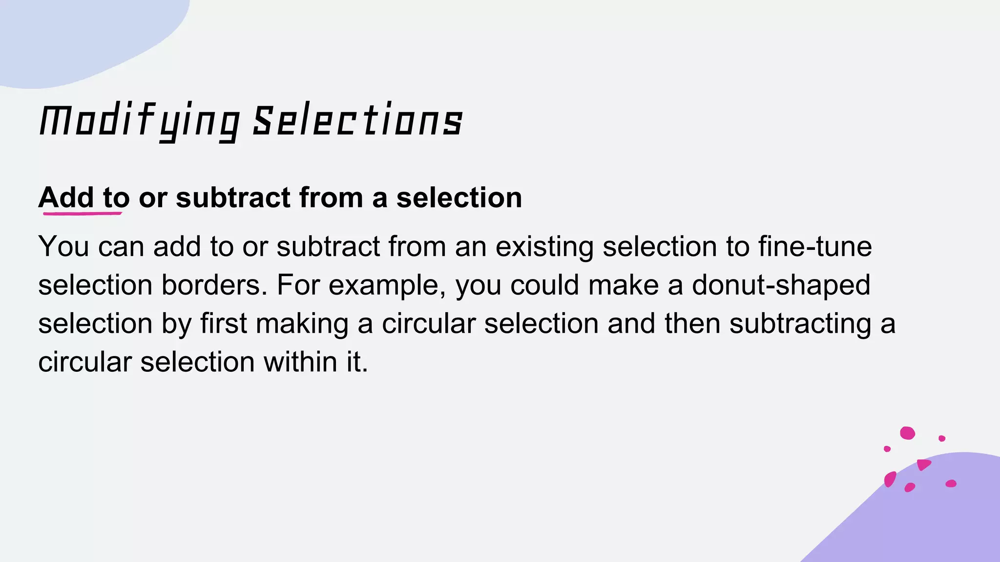 Modifying Selections
Add to or subtract from a selection
You can add to or subtract from an existing selection to fine-tune
selection borders. For example, you could make a donut-shaped
selection by first making a circular selection and then subtracting a
circular selection within it.
 