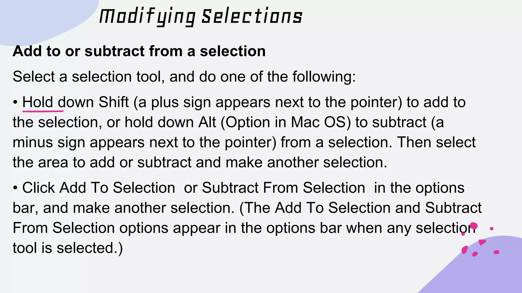 Modifying Selections
Add to or subtract from a selection
Select a selection tool, and do one of the following:
• Hold down Shift (a plus sign appears next to the pointer) to add to
the selection, or hold down Alt (Option in Mac OS) to subtract (a
minus sign appears next to the pointer) from a selection. Then select
the area to add or subtract and make another selection.
• Click Add To Selection or Subtract From Selection in the options
bar, and make another selection. (The Add To Selection and Subtract
From Selection options appear in the options bar when any selection
tool is selected.)
 
