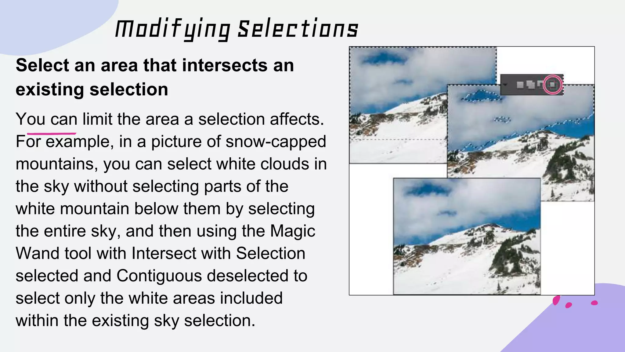 Modifying Selections
Select an area that intersects an
existing selection
You can limit the area a selection affects.
For example, in a picture of snow-capped
mountains, you can select white clouds in
the sky without selecting parts of the
white mountain below them by selecting
the entire sky, and then using the Magic
Wand tool with Intersect with Selection
selected and Contiguous deselected to
select only the white areas included
within the existing sky selection.
 