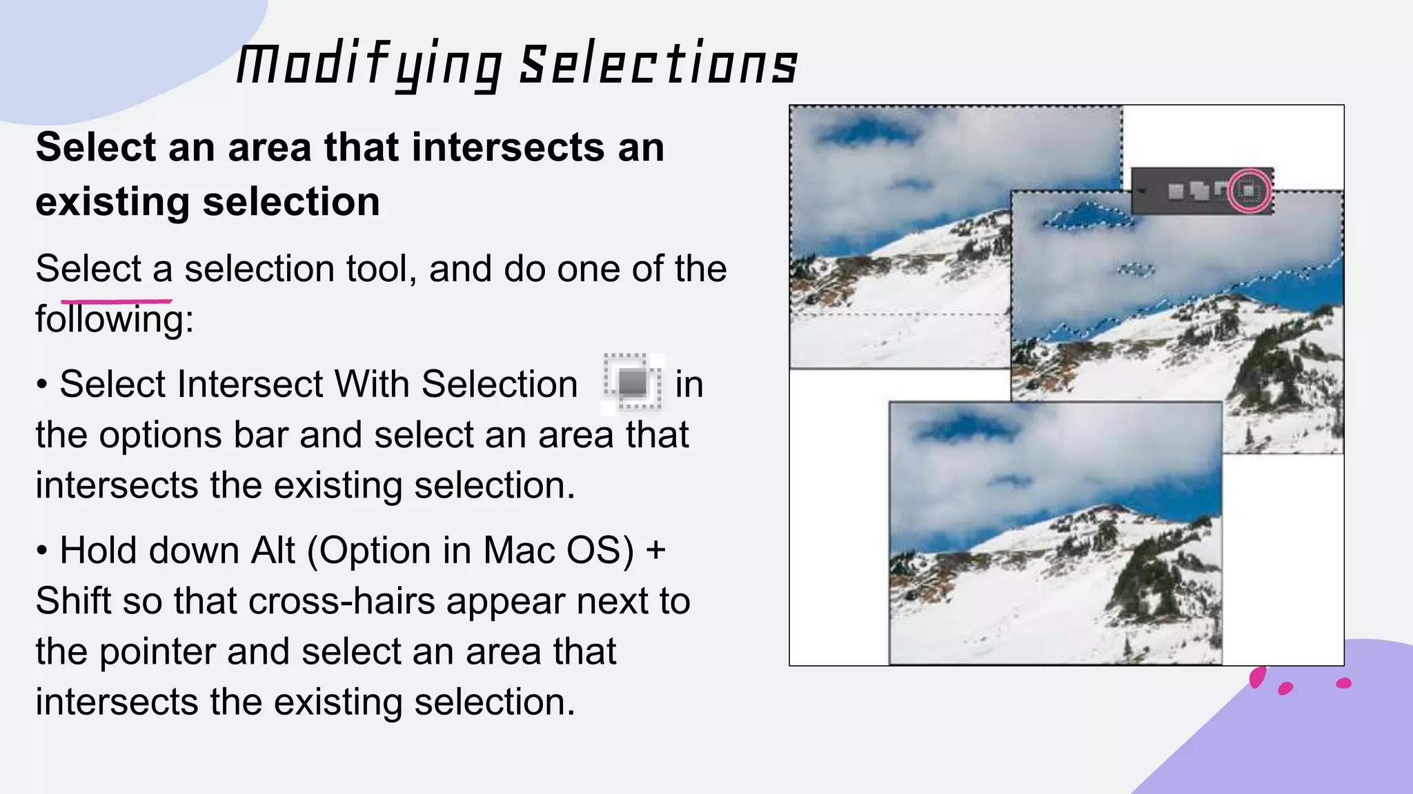Modifying Selections
Select an area that intersects an
existing selection
Select a selection tool, and do one of the
following:
• Select Intersect With Selection in
the options bar and select an area that
intersects the existing selection.
• Hold down Alt (Option in Mac OS) +
Shift so that cross-hairs appear next to
the pointer and select an area that
intersects the existing selection.
 