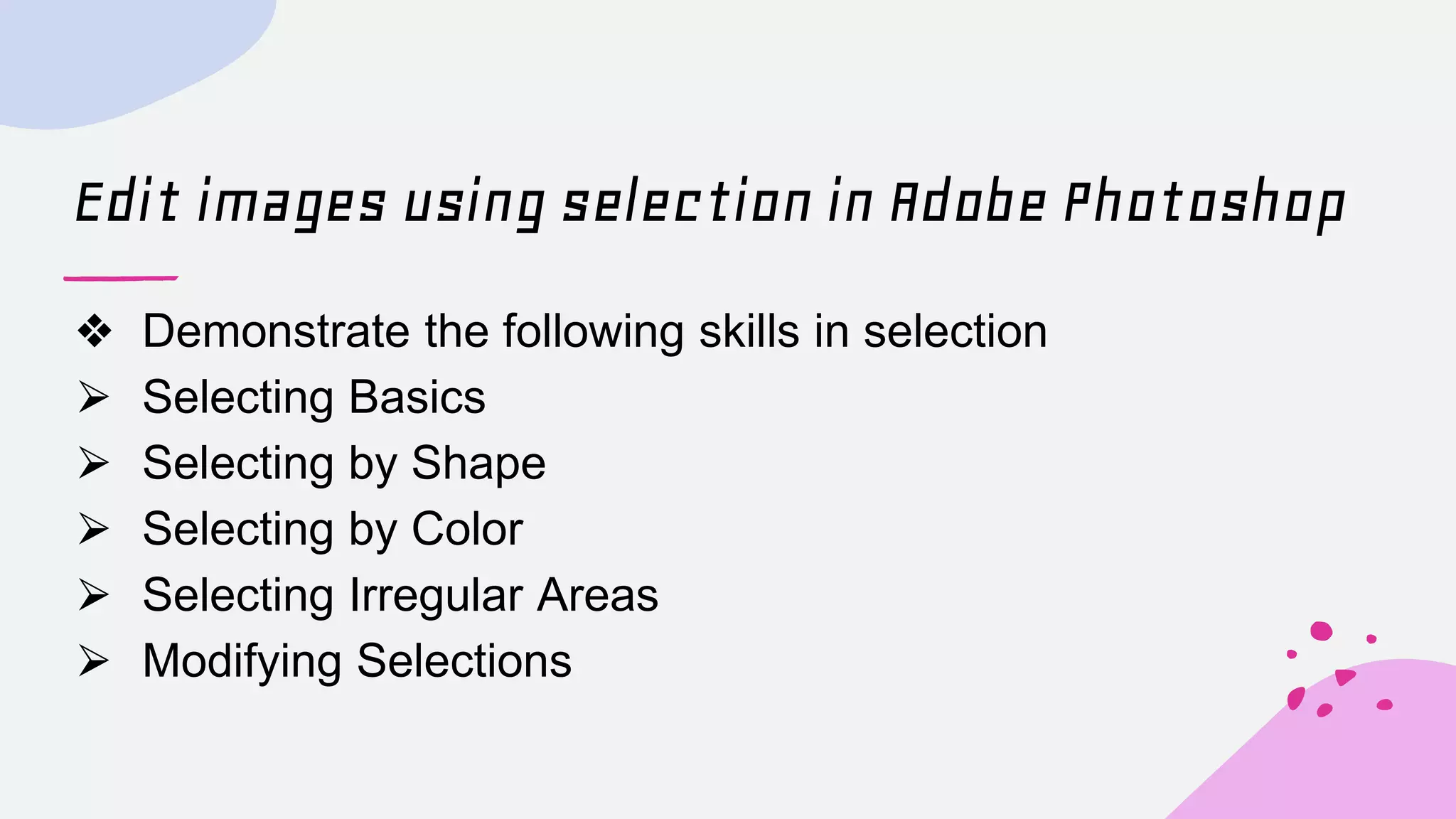 Edit images using selection in Adobe Photoshop
❖ Demonstrate the following skills in selection
⮚ Selecting Basics
⮚ Selecting by Shape
⮚ Selecting by Color
⮚ Selecting Irregular Areas
⮚ Modifying Selections
 