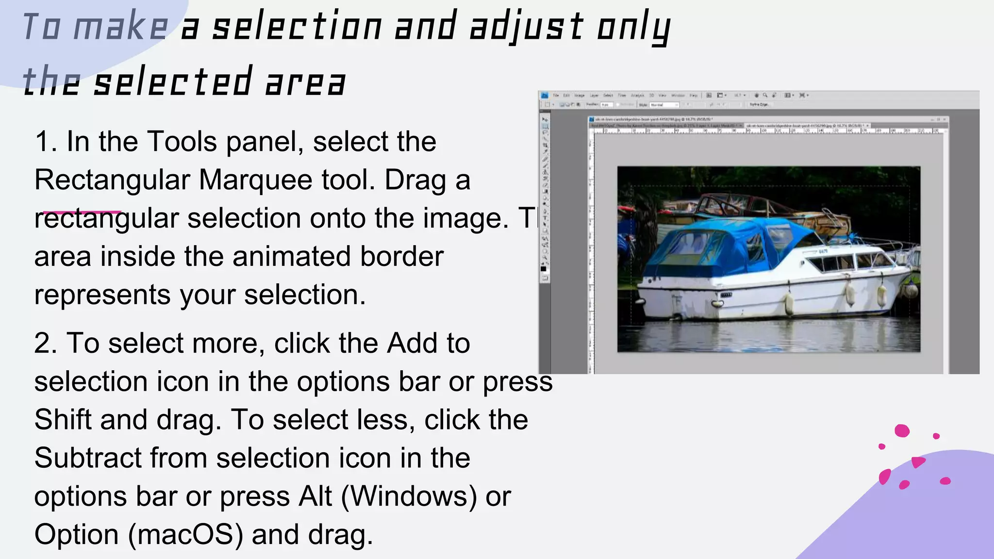 To make a selection and adjust only
the selected area
1. In the Tools panel, select the
Rectangular Marquee tool. Drag a
rectangular selection onto the image. The
area inside the animated border
represents your selection.
2. To select more, click the Add to
selection icon in the options bar or press
Shift and drag. To select less, click the
Subtract from selection icon in the
options bar or press Alt (Windows) or
Option (macOS) and drag.
 