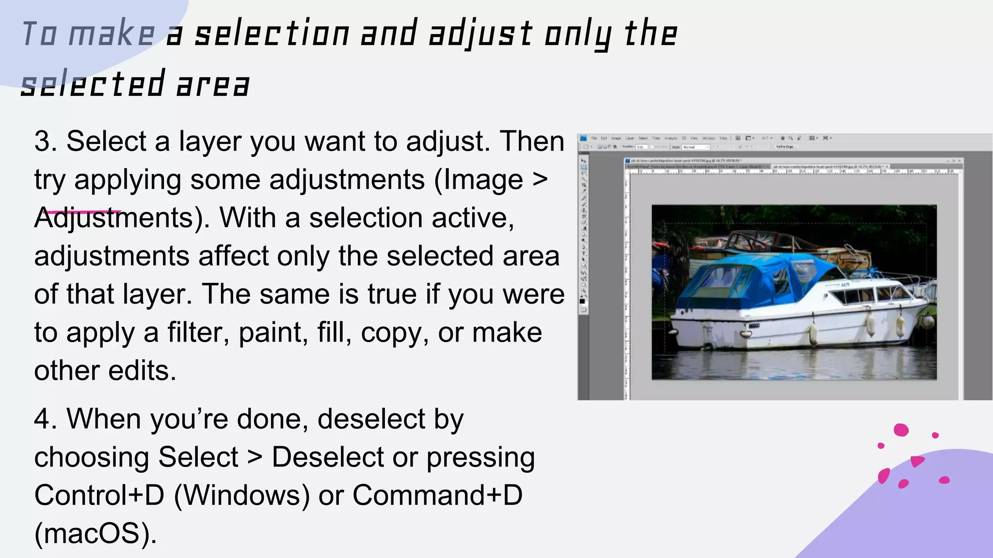 To make a selection and adjust only the
selected area
3. Select a layer you want to adjust. Then
try applying some adjustments (Image >
Adjustments). With a selection active,
adjustments affect only the selected area
of that layer. The same is true if you were
to apply a filter, paint, fill, copy, or make
other edits.
4. When you’re done, deselect by
choosing Select > Deselect or pressing
Control+D (Windows) or Command+D
(macOS).
 