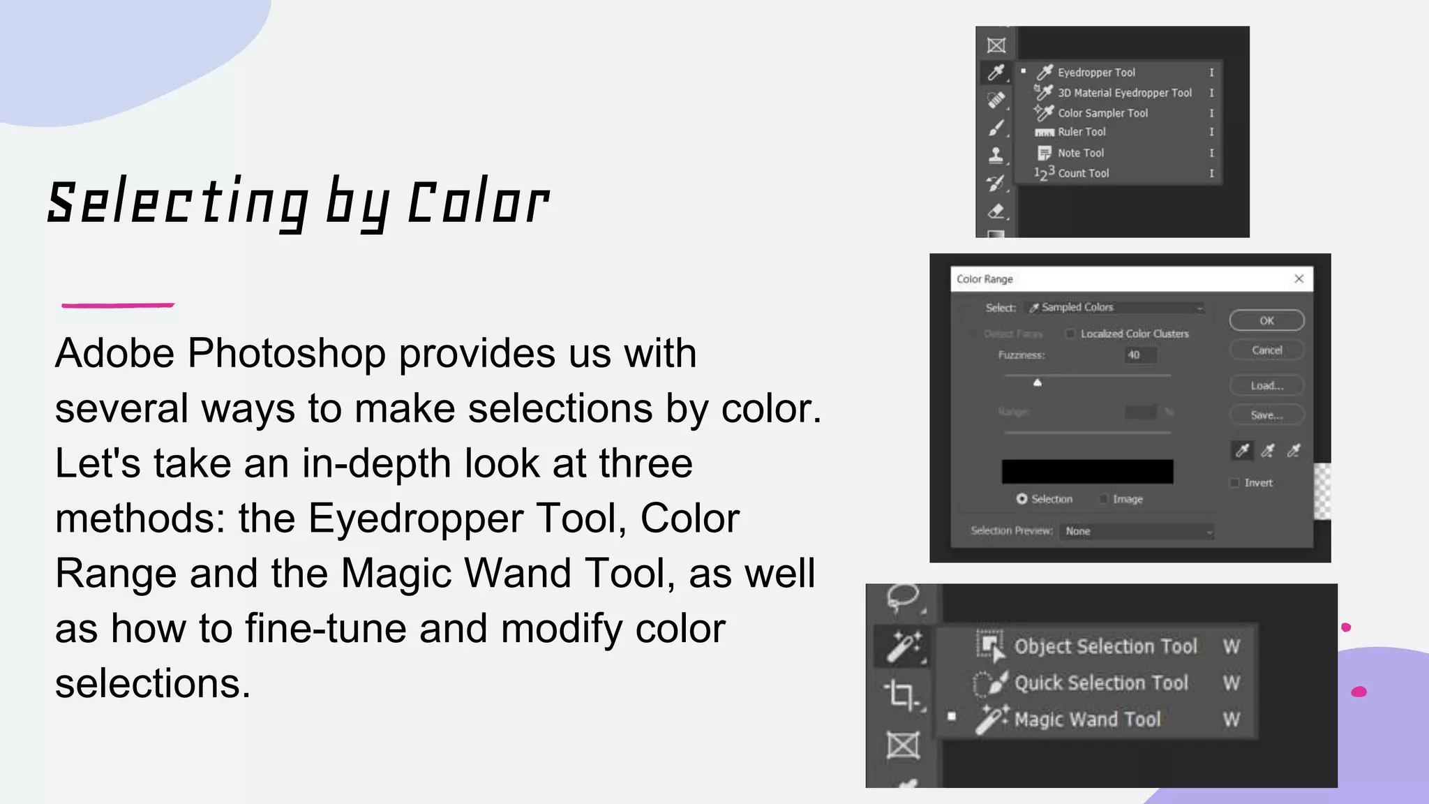 Selecting by Color
Adobe Photoshop provides us with
several ways to make selections by color.
Let's take an in-depth look at three
methods: the Eyedropper Tool, Color
Range and the Magic Wand Tool, as well
as how to fine-tune and modify color
selections.
 