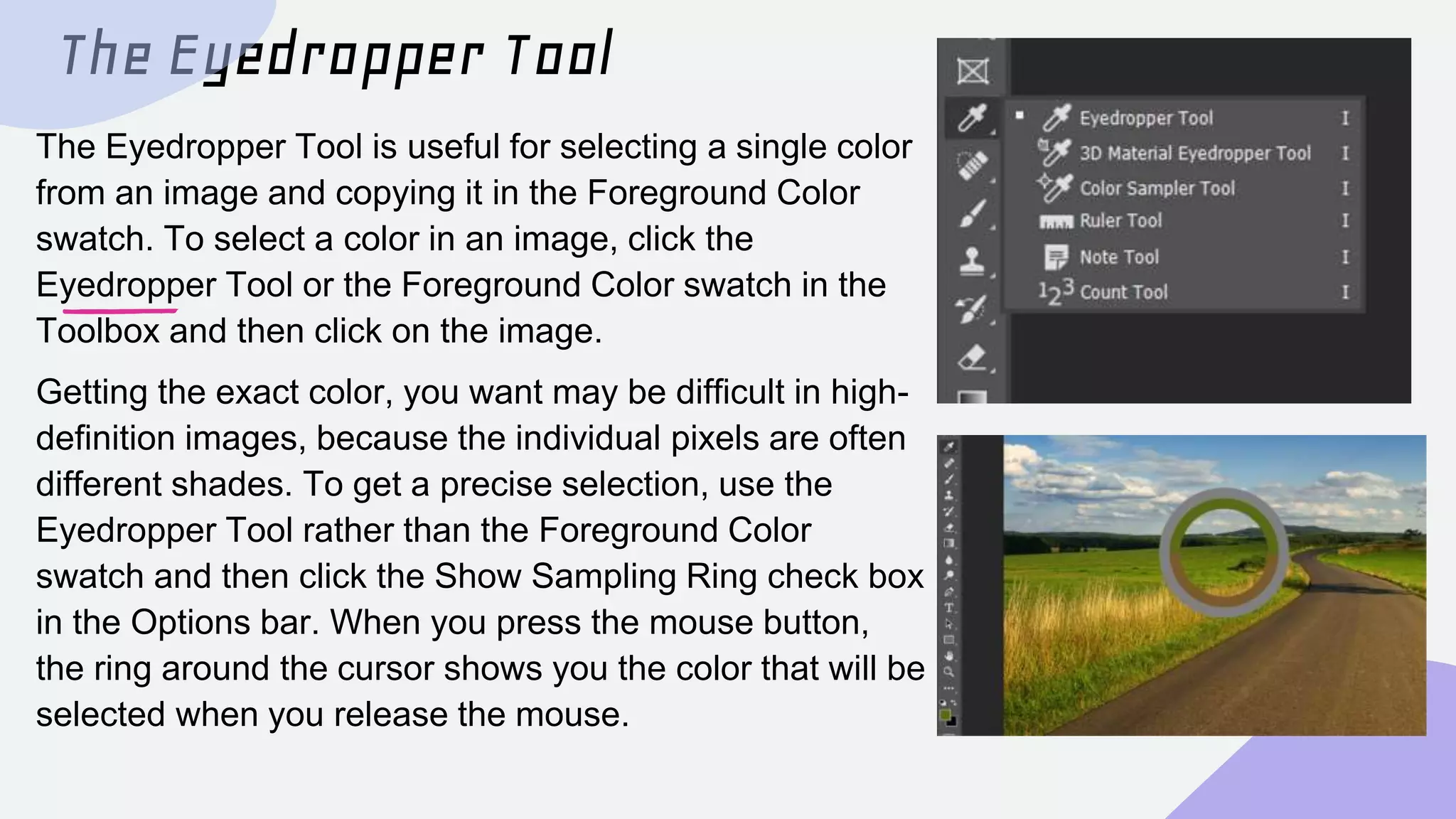 The Eyedropper Tool
The Eyedropper Tool is useful for selecting a single color
from an image and copying it in the Foreground Color
swatch. To select a color in an image, click the
Eyedropper Tool or the Foreground Color swatch in the
Toolbox and then click on the image.
Getting the exact color, you want may be difficult in high-
definition images, because the individual pixels are often
different shades. To get a precise selection, use the
Eyedropper Tool rather than the Foreground Color
swatch and then click the Show Sampling Ring check box
in the Options bar. When you press the mouse button,
the ring around the cursor shows you the color that will be
selected when you release the mouse.
 