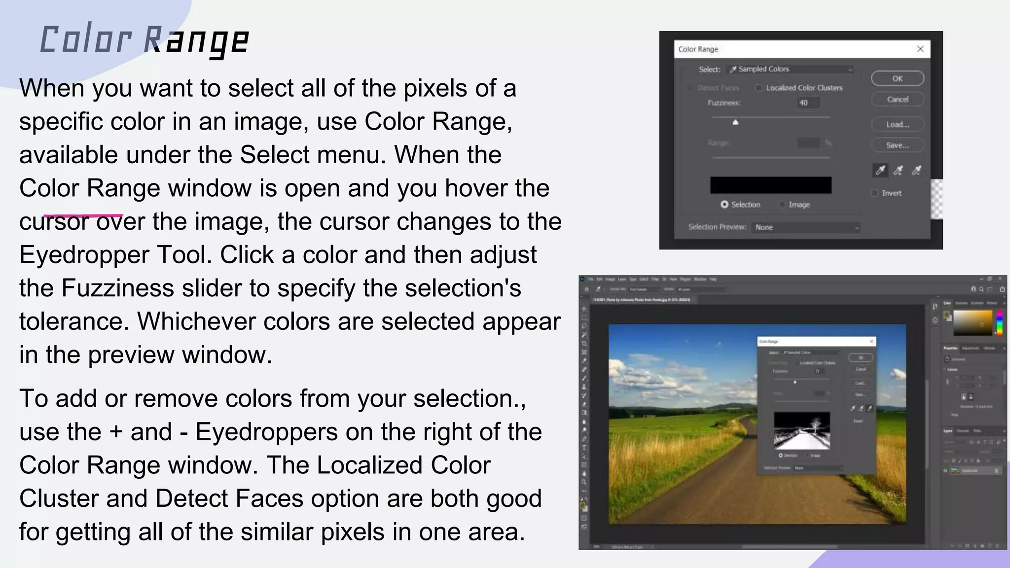 Color Range
When you want to select all of the pixels of a
specific color in an image, use Color Range,
available under the Select menu. When the
Color Range window is open and you hover the
cursor over the image, the cursor changes to the
Eyedropper Tool. Click a color and then adjust
the Fuzziness slider to specify the selection's
tolerance. Whichever colors are selected appear
in the preview window.
To add or remove colors from your selection.,
use the + and - Eyedroppers on the right of the
Color Range window. The Localized Color
Cluster and Detect Faces option are both good
for getting all of the similar pixels in one area.
 