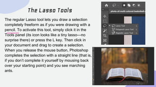 The Lasso Tools
The regular Lasso tool lets you draw a selection
completely freeform as if you were drawing with a
pencil....