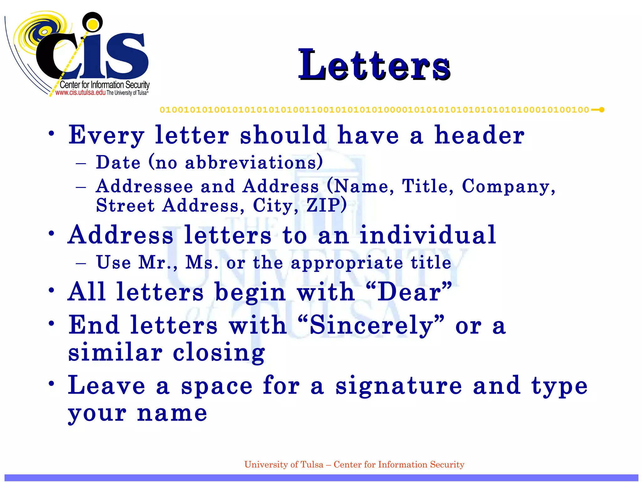 Letters  Every letter should have a header Date (no abbreviations) Addressee and Address (Name, Title, Company, Street Address, City, ZIP) Address letters to an individual Use Mr., Ms. or the appropriate title All letters begin with “Dear” End letters with “Sincerely” or a similar closing Leave a space for a signature and type your name 