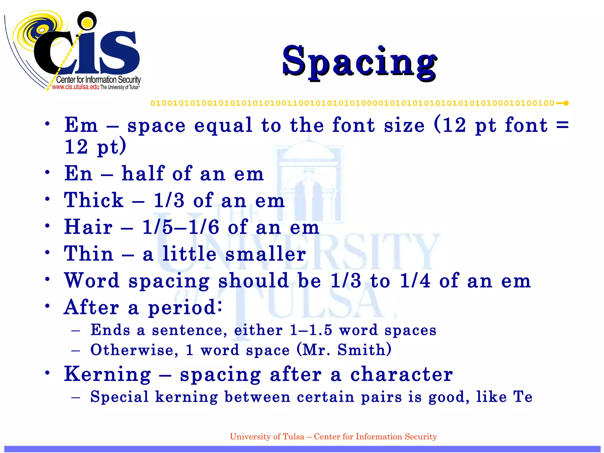 Spacing Em – space equal to the font size (12 pt font = 12 pt) En – half of an em Thick – 1/3 of an em Hair – 1/5–1/6 of an em Thin – a little smaller Word spacing should be 1/3 to 1/4 of an em After a period: Ends a sentence, either 1–1.5 word spaces Otherwise, 1 word space (Mr. Smith) Kerning – spacing after a character Special kerning between certain pairs is good, like Te 