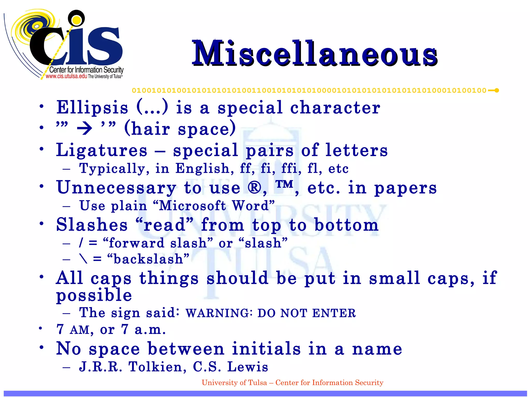 Miscellaneous Ellipsis (…) is a special character ’”    ’   ”  (hair space) Ligatures – special pairs of letters Typically, in English, ff, fi, ffi, fl, etc Unnecessary to use ®, ™, etc. in papers Use plain “Microsoft Word” Slashes “read” from top to bottom / = “forward slash” or “slash” \ = “backslash” All caps things should be put in small caps, if possible The sign said:  WARNING: DO NOT ENTER 7  AM , or 7 a.m. No space between initials in a name J.R.R. Tolkien, C.S. Lewis 
