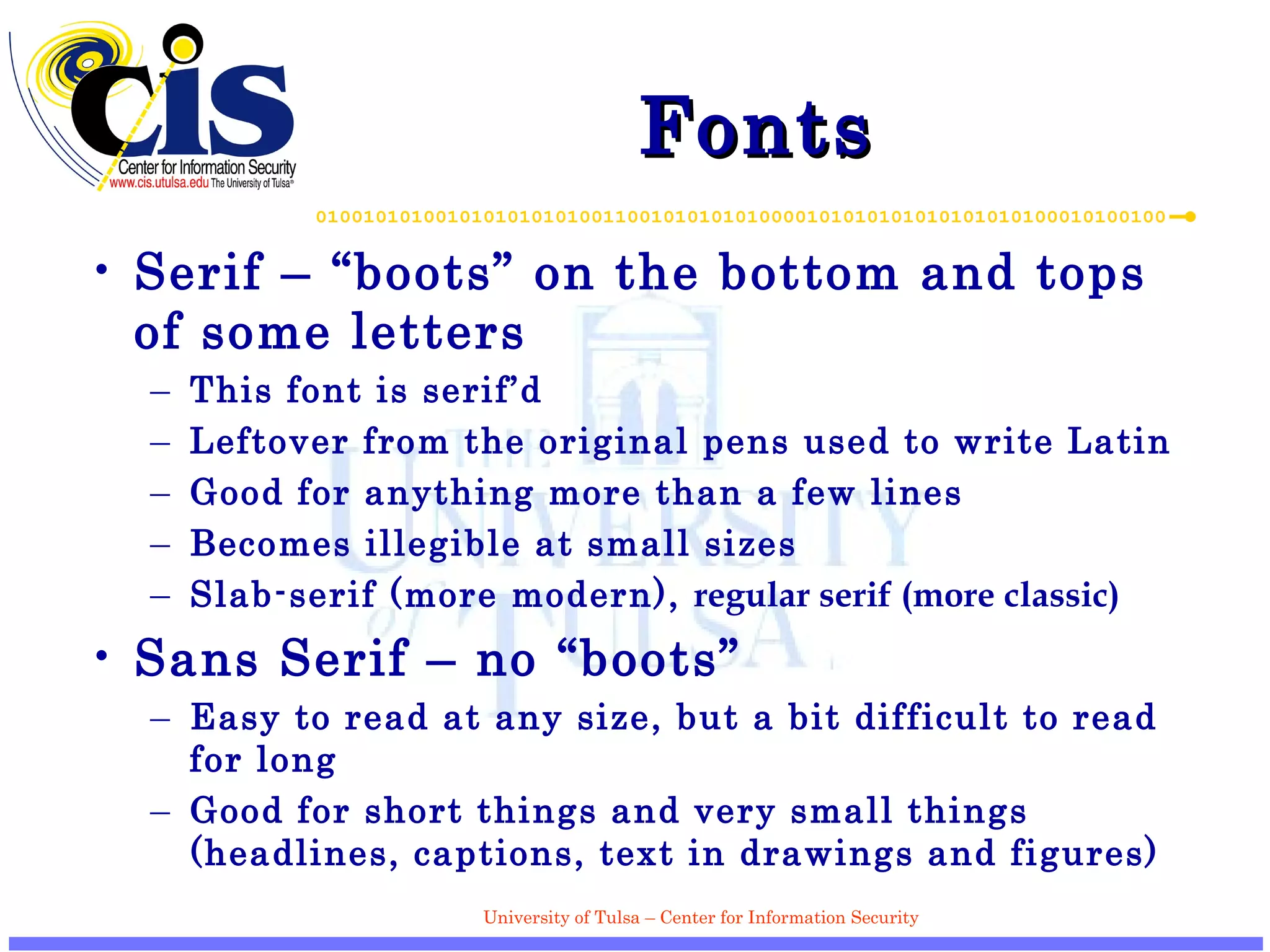 Fonts Serif – “boots” on the bottom and tops of some letters This font is serif’d Leftover from the original pens used to write Latin Good for anything more than a few lines Becomes illegible at small sizes Slab-serif (more modern),  regular serif (more classic) Sans Serif – no “boots” Easy to read at any size, but a bit difficult to read for long Good for short things and very small things (headlines, captions, text in drawings and figures) 