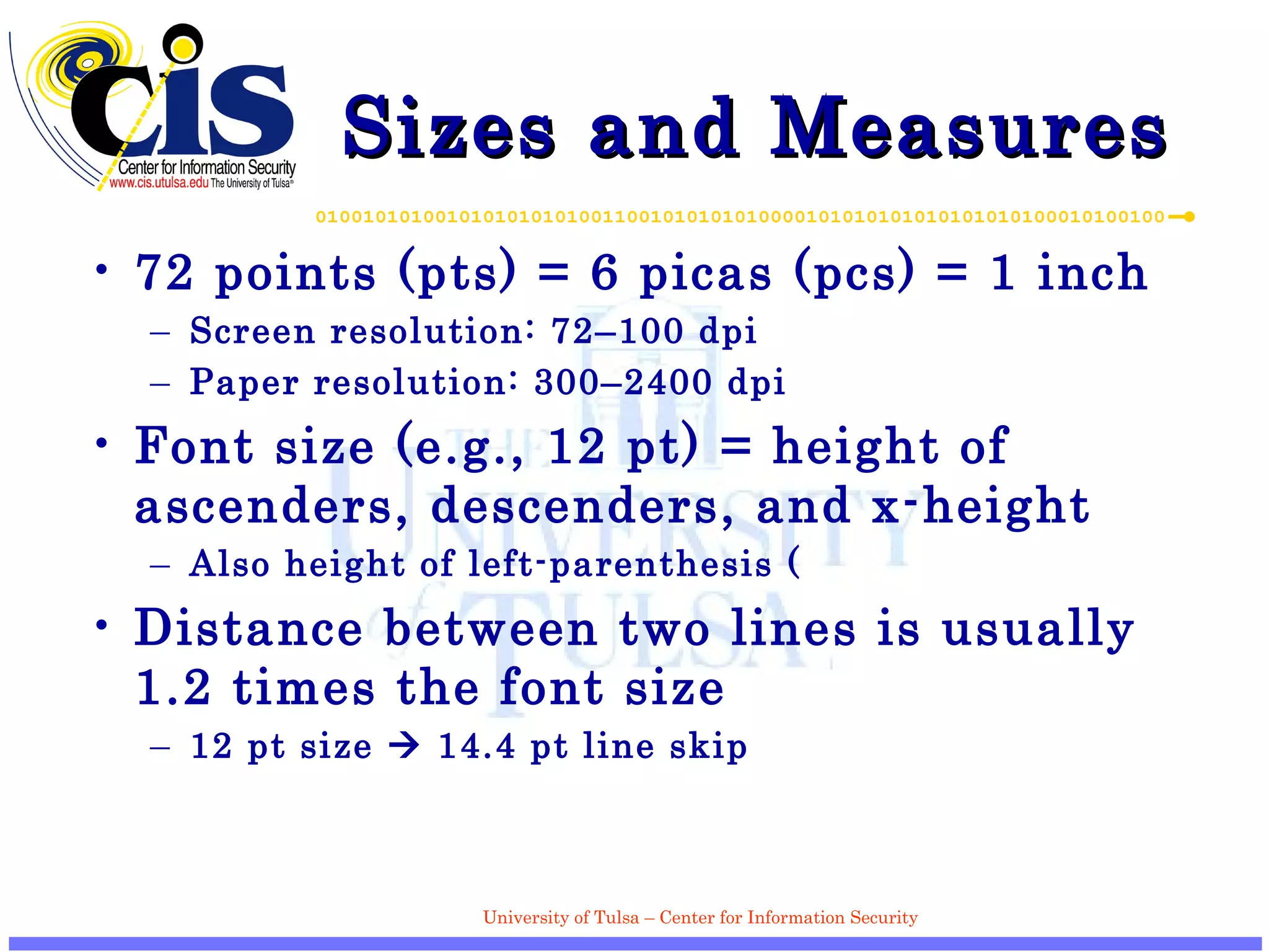Sizes and Measures 72 points (pts) = 6 picas (pcs) = 1 inch Screen resolution: 72–100 dpi Paper resolution: 300–2400 dpi Font size (e.g., 12 pt) = height of ascenders, descenders, and x-height Also height of left-parenthesis ( Distance between two lines is usually 1.2 times the font size 12 pt size    14.4 pt line skip 