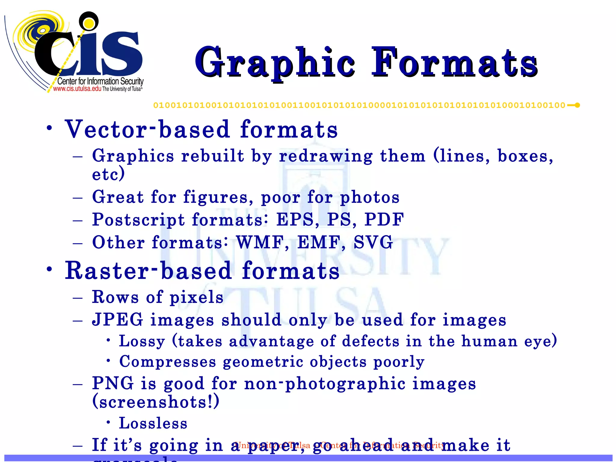 Graphic Formats Vector-based formats Graphics rebuilt by redrawing them (lines, boxes, etc) Great for figures, poor for photos Postscript formats: EPS, PS, PDF Other formats: WMF, EMF, SVG Raster-based formats Rows of pixels JPEG images should only be used for images Lossy (takes advantage of defects in the human eye) Compresses geometric objects poorly PNG is good for non-photographic images (screenshots!) Lossless If it’s going in a paper, go ahead and make it grayscale 