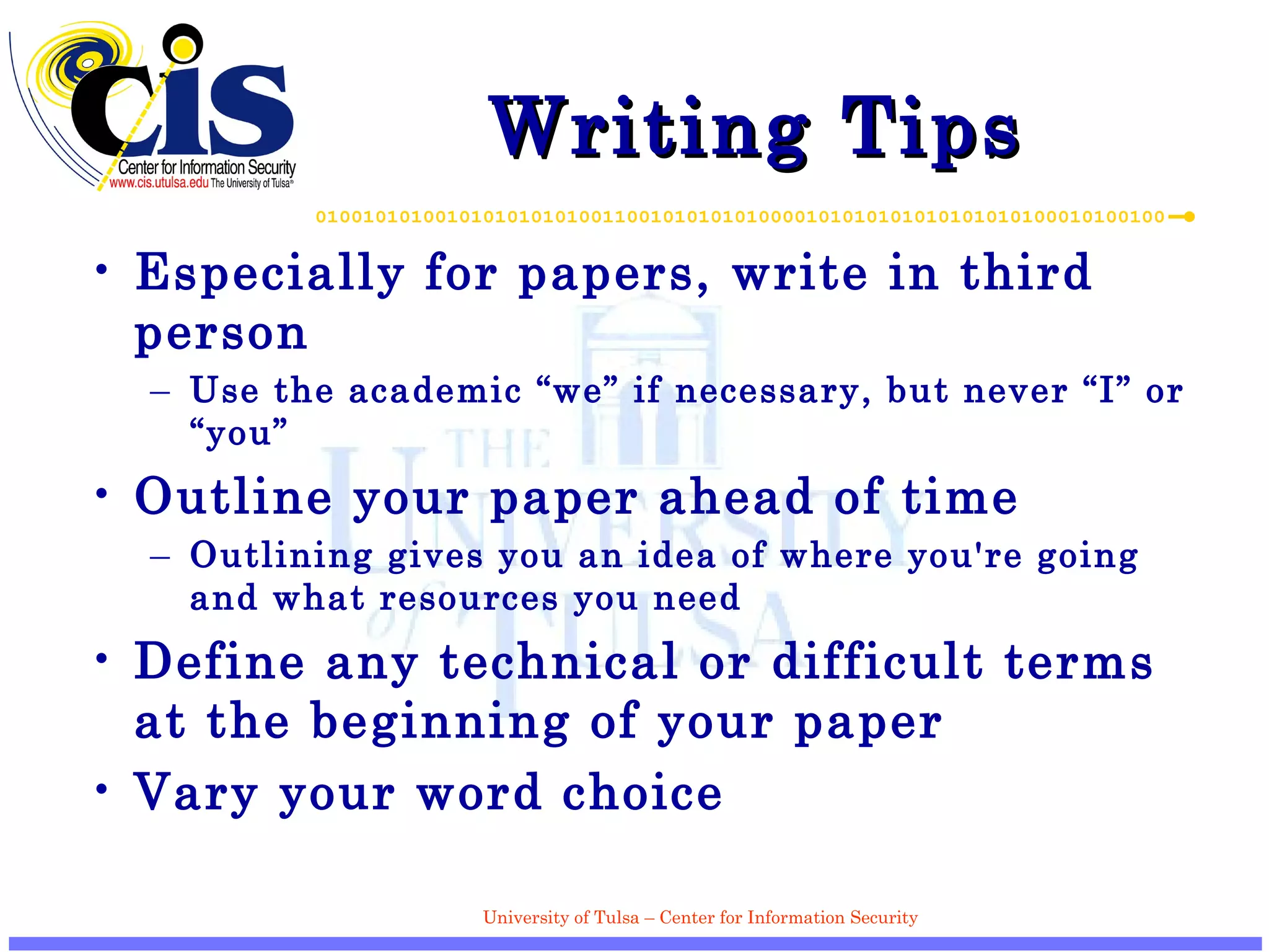 Writing Tips Especially for papers, write in third person Use the academic “we” if necessary, but never “I” or “you” Outline your paper ahead of time Outlining gives you an idea of where you're going and what resources you need  Define any technical or difficult terms at the beginning of your paper Vary your word choice 