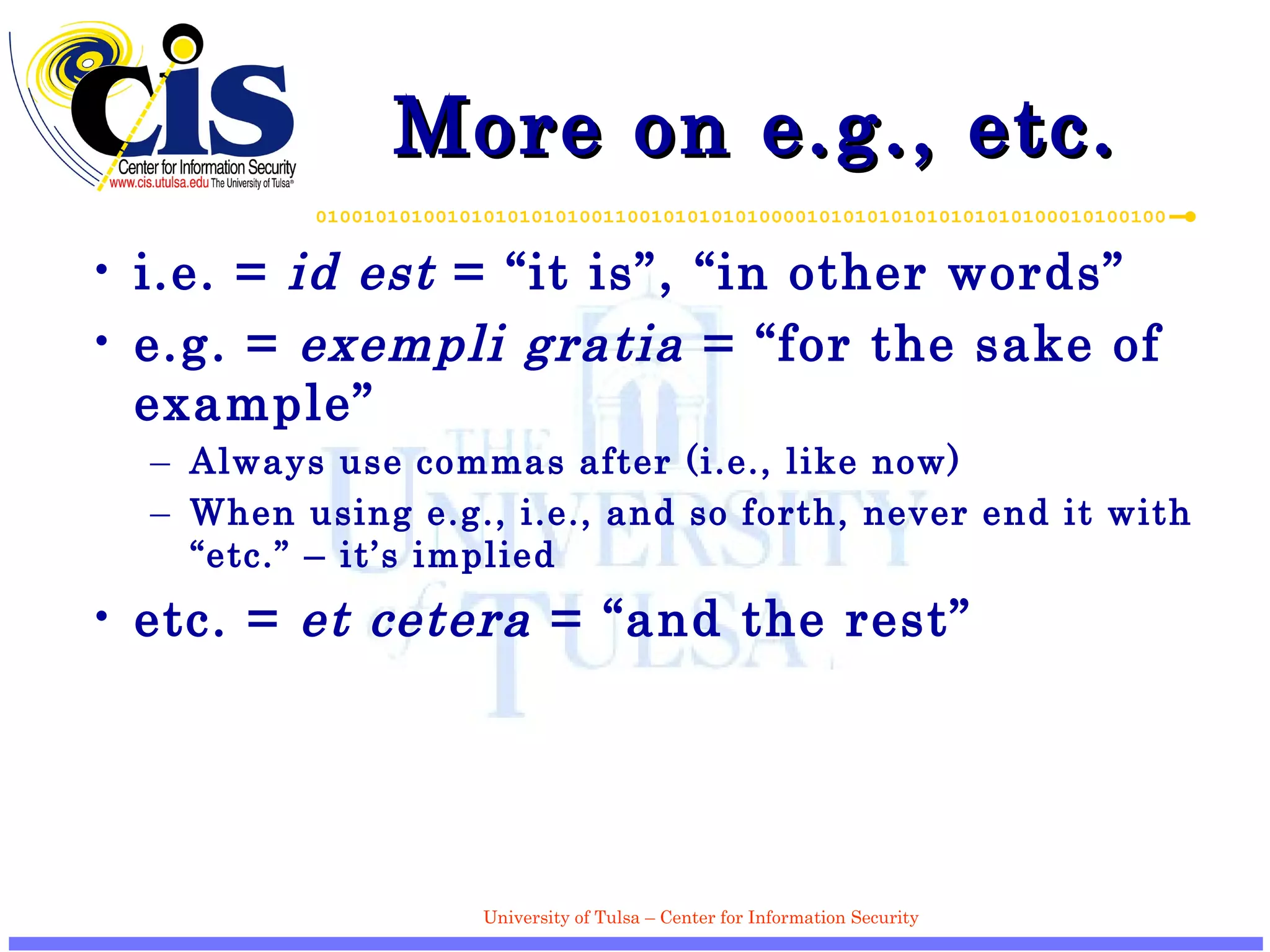 More on e.g., etc. i.e. =  id est  = “it is”, “in other words” e.g. =  exempli gratia  = “for the sake of example” Always use commas after (i.e., like now) When using e.g., i.e., and so forth, never end it with “etc.” – it’s implied etc. =  et cetera  = “and the rest” 