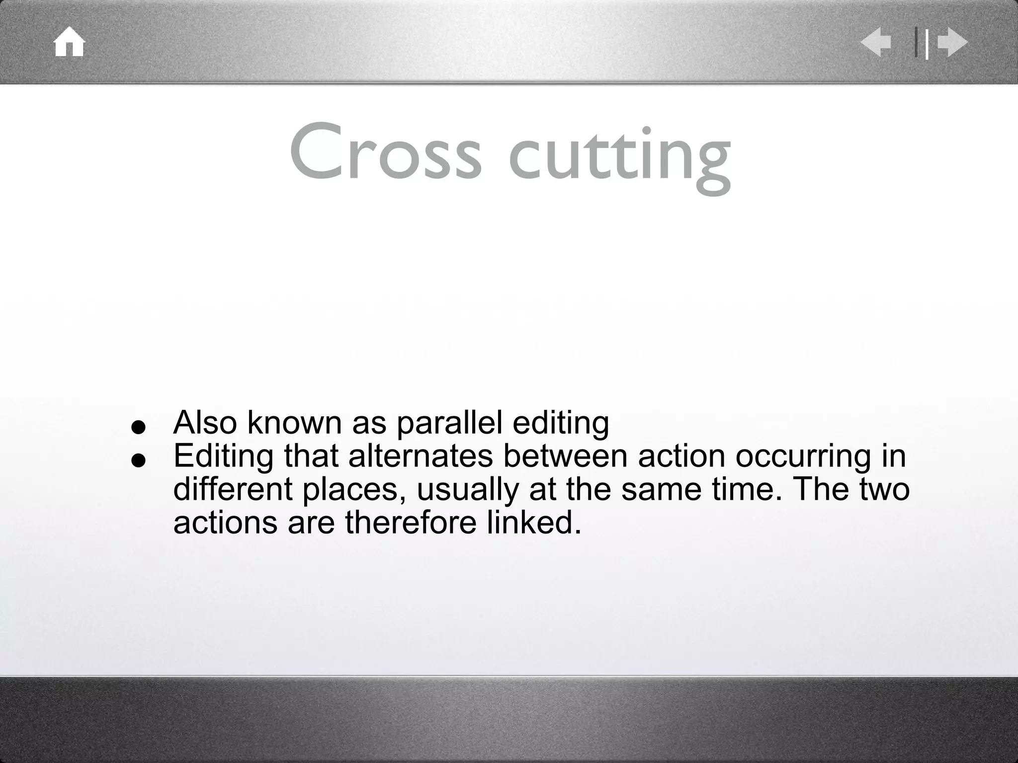 Cross cutting Also known as parallel editing Editing that alternates between action occurring in different places, usually at the same time. The two actions are therefore linked. 