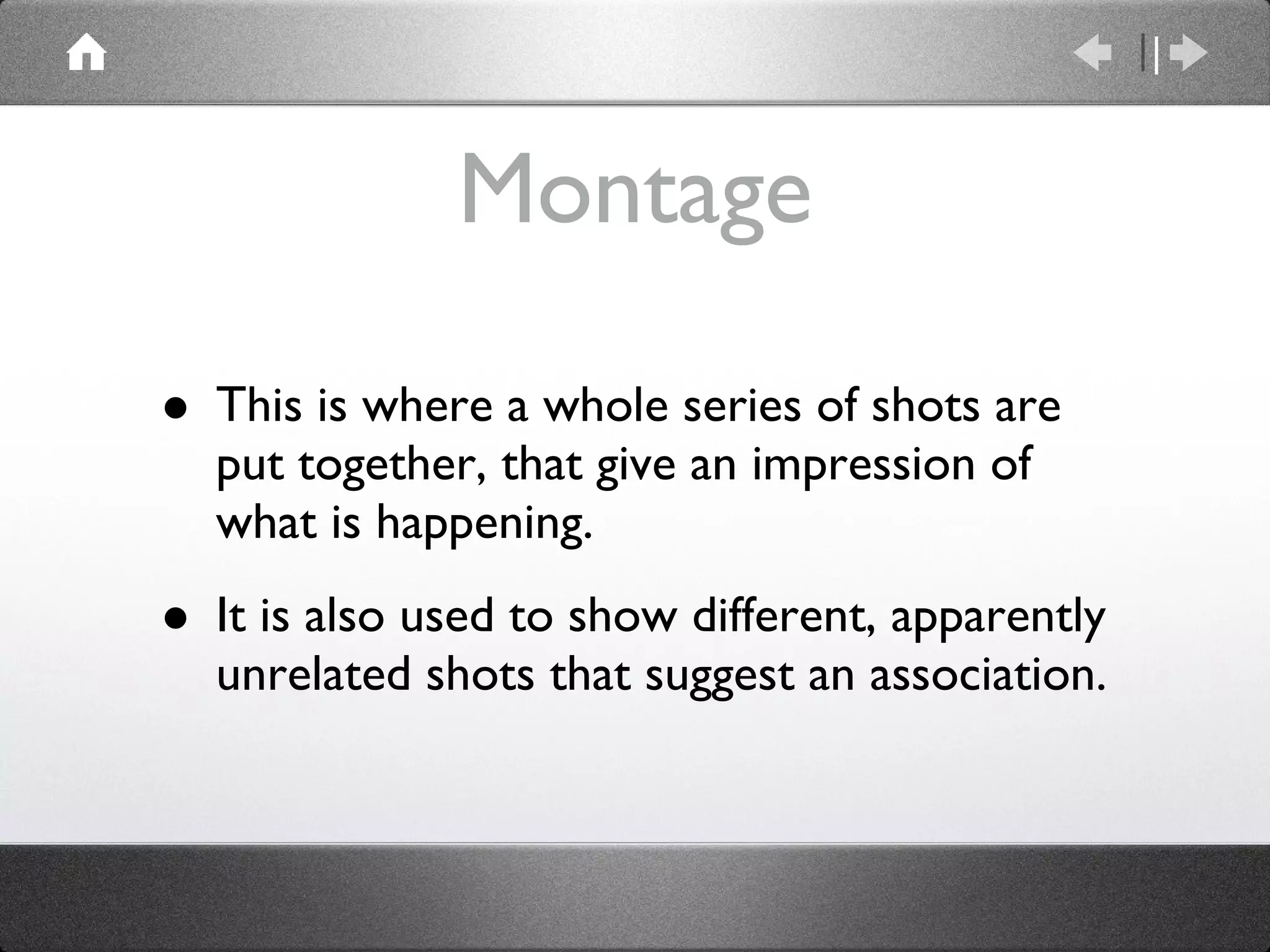 Montage This is where a whole series of shots are put together, that give an impression of what is happening. It is also used to show different, apparently unrelated shots that suggest an association. 