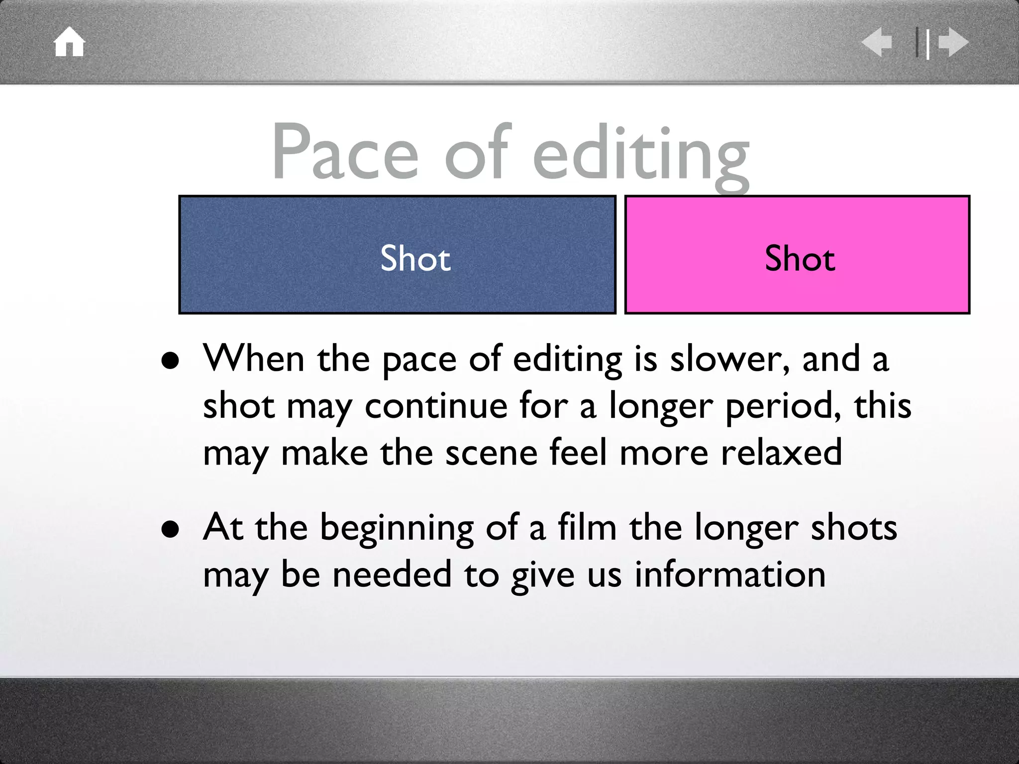 Pace of editing When the pace of editing is slower, and a shot may continue for a longer period, this may make the scene feel more relaxed At the beginning of a film the longer shots may be needed to give us information Shot Shot 