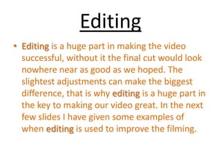 Editing Editing is a huge part in making the video successful, without it the final cut would look nowhere near as good as we hoped. The slightest adjustments can make the biggest difference, that is why editing is a huge part in the key to making our video great. In the next few slides I have given some examples of when editing is used to improve the filming. 