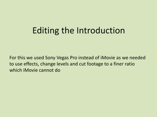 Editing the Introduction For this we used Sony Vegas Pro instead of iMovie as we needed to use effects, change levels and cut footage to a finer ratio which iMovie cannot do 