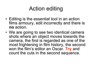 Action editing Editing is the essential tool in an action films armoury, edit incorrectly and there is  no  action.  We are going to see two identical camera shots where an object moves towards the camera, the first is regarded as one of the most frightening in film history, the second won the film’s editor an Oscar.  Try  and count the cuts in the second sequence. 