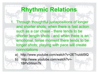 Rhythmic Relations
1. Through thoughtful juxtapositions of longer
   and shorter shots; when there is fast action
   such as a car chase - there tends to be
   shorter length shots - and when there is an
   emotional, tense moment there tends to be
   longer shots; playing with pace will create
   connotations
  a) http://www.youtube.com/watch?v=2ETruidd5lQ
  b) http://www.youtube.com/watch?v=-
     1BPx5Wsm7k
 