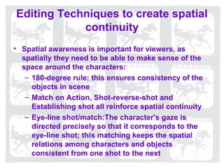 Editing Techniques to create spatial
            continuity
• Spatial awareness is important for viewers, as
  spatially they need to be able to make sense of the
  space around the characters:
   – 180-degree rule; this ensures consistency of the
     objects in scene
   – Match on Action, Shot-reverse-shot and
     Establishing shot all reinforce spatial continuity
   – Eye-line shot/match:The character's gaze is
     directed precisely so that it corresponds to the
     eye-line shot; this matching keeps the spatial
     relations among characters and objects
     consistent from one shot to the next
 
