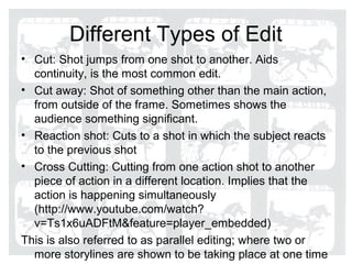 Different Types of Edit
• Cut: Shot jumps from one shot to another. Aids
  continuity, is the most common edit.
• Cut away: Shot of something other than the main action,
  from outside of the frame. Sometimes shows the
  audience something significant.
• Reaction shot: Cuts to a shot in which the subject reacts
  to the previous shot
• Cross Cutting: Cutting from one action shot to another
  piece of action in a different location. Implies that the
  action is happening simultaneously
  (http://www.youtube.com/watch?
  v=Ts1x6uADFtM&feature=player_embedded)
This is also referred to as parallel editing; where two or
  more storylines are shown to be taking place at one time
 
