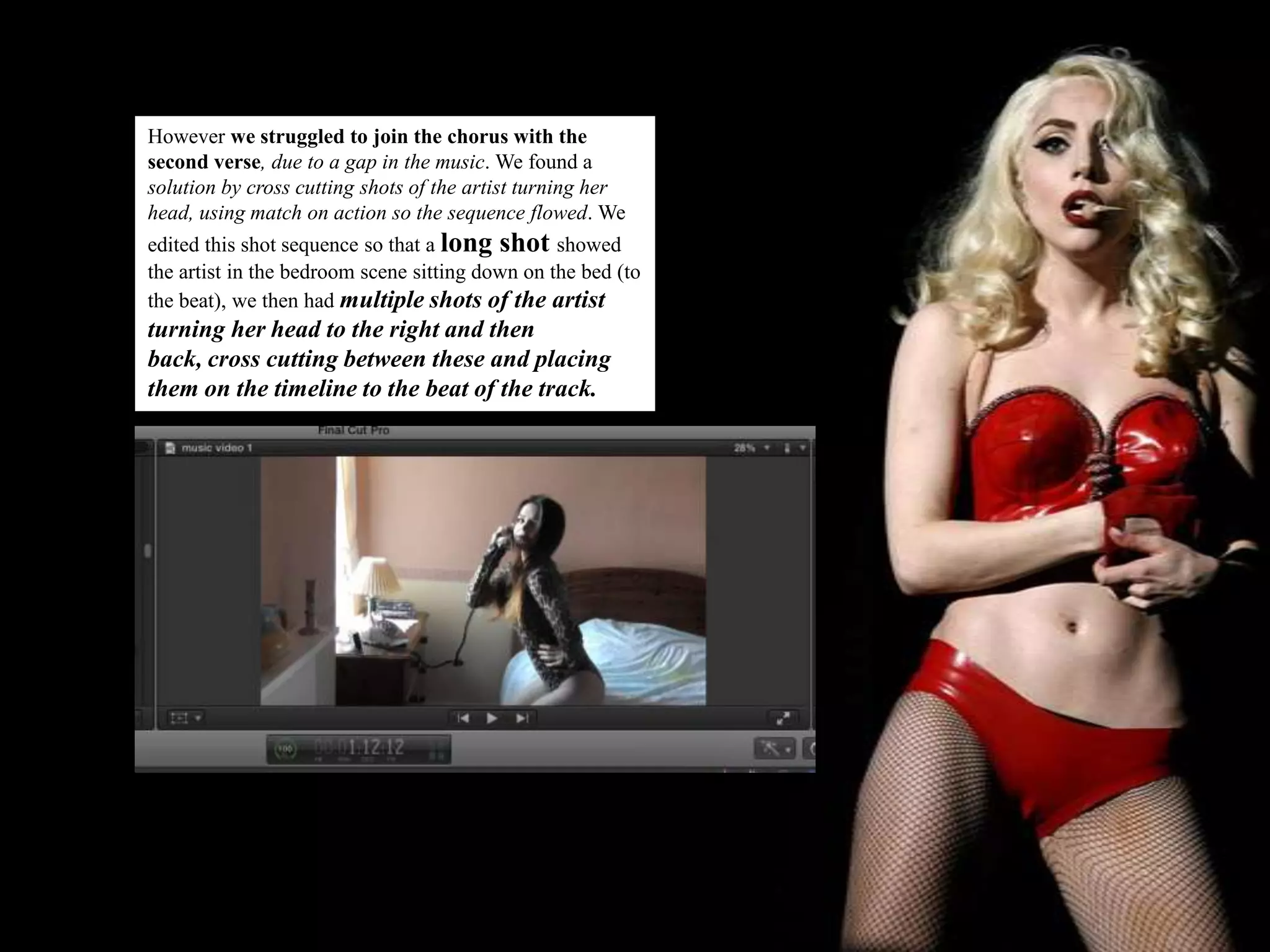 However we struggled to join the chorus with the
second verse, due to a gap in the music. We found a
solution by cross cutting shots of the artist turning her
head, using match on action so the sequence flowed. We
edited this shot sequence so that a long shot showed
the artist in the bedroom scene sitting down on the bed (to
the beat), we then had multiple shots of the artist
turning her head to the right and then
back, cross cutting between these and placing
them on the timeline to the beat of the track.
 