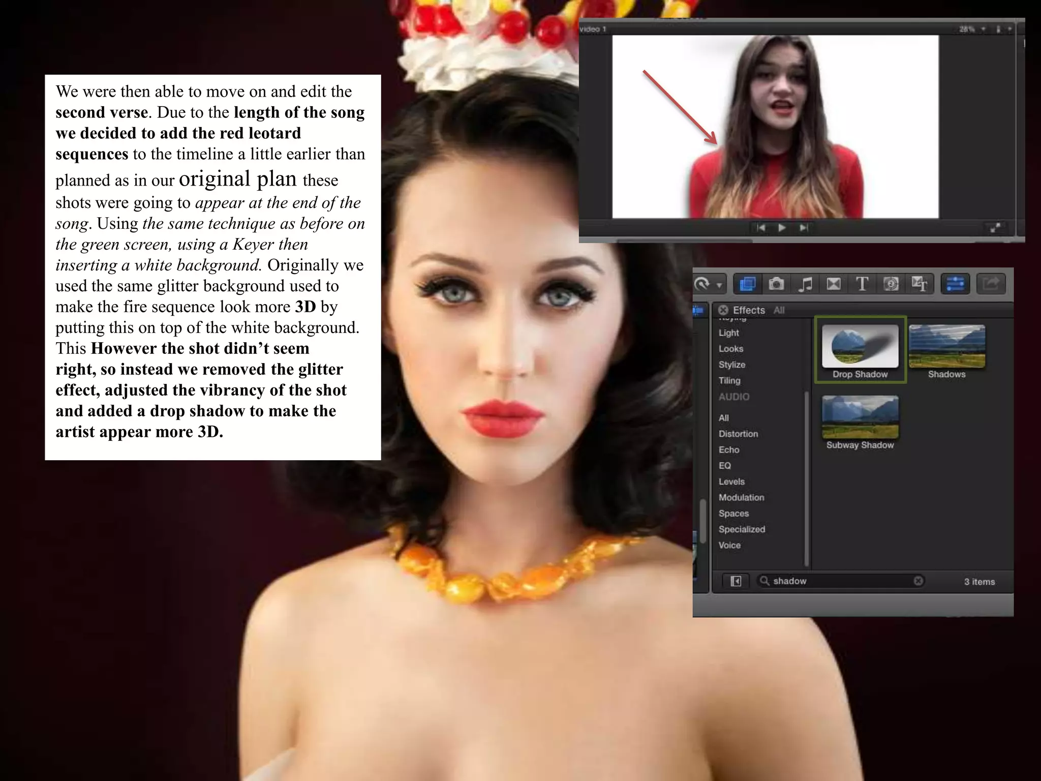 We were then able to move on and edit the
second verse. Due to the length of the song
we decided to add the red leotard
sequences to the timeline a little earlier than
planned as in our original plan these
shots were going to appear at the end of the
song. Using the same technique as before on
the green screen, using a Keyer then
inserting a white background. Originally we
used the same glitter background used to
make the fire sequence look more 3D by
putting this on top of the white background.
This However the shot didn’t seem
right, so instead we removed the glitter
effect, adjusted the vibrancy of the shot
and added a drop shadow to make the
artist appear more 3D.
 