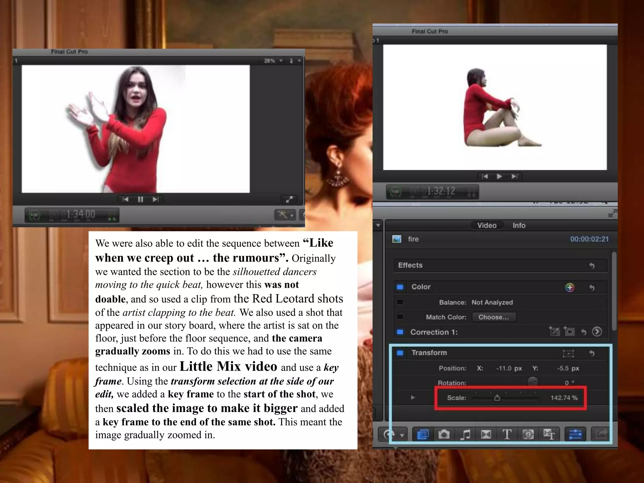 We were also able to edit the sequence between “Like
when we creep out … the rumours”. Originally
we wanted the section to be the silhouetted dancers
moving to the quick beat, however this was not
doable, and so used a clip from the Red Leotard shots
of the artist clapping to the beat. We also used a shot that
appeared in our story board, where the artist is sat on the
floor, just before the floor sequence, and the camera
gradually zooms in. To do this we had to use the same
technique as in our Little Mix video and use a key
frame. Using the transform selection at the side of our
edit, we added a key frame to the start of the shot, we
then scaled the image to make it bigger and added
a key frame to the end of the same shot. This meant the
image gradually zoomed in.
 