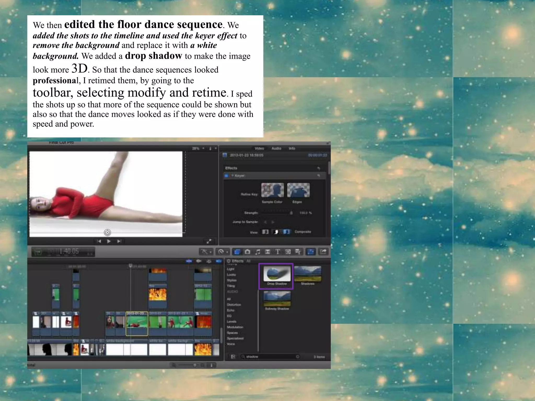 We then edited the floor dance sequence. We
added the shots to the timeline and used the keyer effect to
remove the background and replace it with a white
background. We added a drop shadow to make the image
look more 3D. So that the dance sequences looked
professional, I retimed them, by going to the
toolbar, selecting modify and retime. I sped
the shots up so that more of the sequence could be shown but
also so that the dance moves looked as if they were done with
speed and power.
 