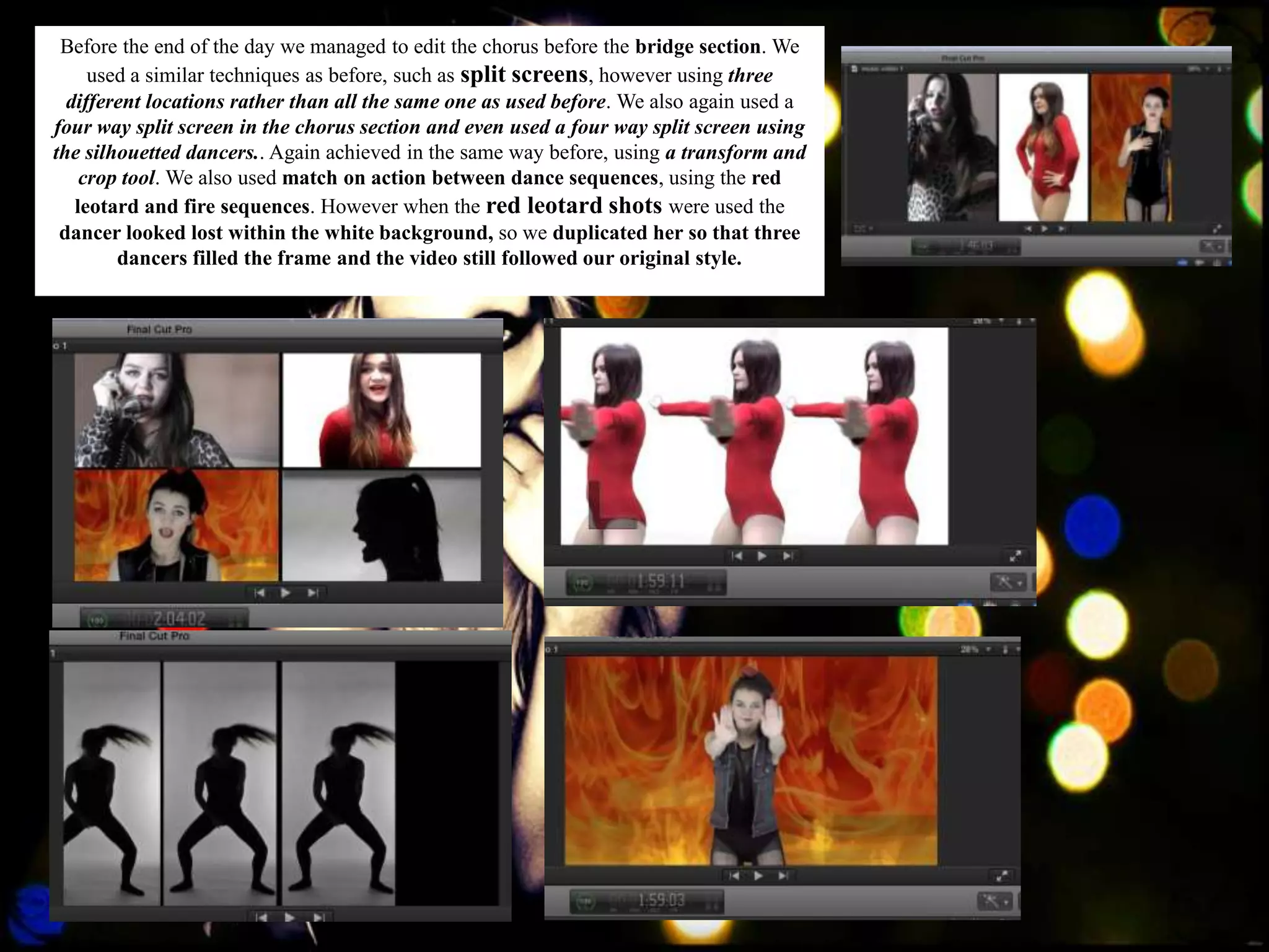 Before the end of the day we managed to edit the chorus before the bridge section. We
     used a similar techniques as before, such as split screens, however using three
  different locations rather than all the same one as used before. We also again used a
four way split screen in the chorus section and even used a four way split screen using
the silhouetted dancers.. Again achieved in the same way before, using a transform and
    crop tool. We also used match on action between dance sequences, using the red
   leotard and fire sequences. However when the red leotard shots were used the
 dancer looked lost within the white background, so we duplicated her so that three
        dancers filled the frame and the video still followed our original style.
 