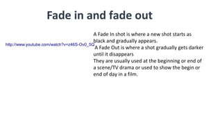 Fade in and fade out
A Fade In shot is where a new shot starts as
black and gradually appears.
A Fade Out is where a shot gradually gets darker
until it disappears
They are usually used at the beginning or end of
a scene/TV drama or used to show the begin or
end of day in a film.
http://www.youtube.com/watch?v=z46S-Ov0_5Q
 