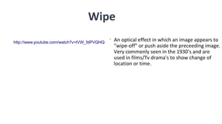 •
An optical effect in which an image appears to
"wipe-off" or push aside the preceeding image.
Very commonly seen in the 1930’s and are
used in films/Tv drama's to show change of
location or time.
Wipe
http://www.youtube.com/watch?v=lVW_fdPVQHQ
 