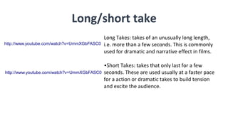 Long/short take
Long Takes: takes of an unusually long length,
i.e. more than a few seconds. This is commonly
used for dramatic and narrative effect in films.
•Short Takes: takes that only last for a few
seconds. These are used usually at a faster pace
for a action or dramatic takes to build tension
and excite the audience.
http://www.youtube.com/watch?v=UmmXGbFASC0
http://www.youtube.com/watch?v=UmmXGbFASC0
 