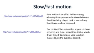 Slow/fast motion
Slow motion is an effect in film-making
whereby time appears to be slowed down as
the video being played back is more slowly
than it was made or recorded.
Fast motion Films action that appears to have
occurred at a faster speed than that at which
it was filmed. Commonly used in action
movies to get the audience excited.
http://www.youtube.com/watch?v=71nURVXXeaM
http://www.youtube.com/watch?v=LZ3BLcBz9Ls
 