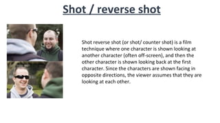 Shot reverse shot (or shot/ counter shot) is a film
technique where one character is shown looking at
another character (often off-screen), and then the
other character is shown looking back at the first
character. Since the characters are shown facing in
opposite directions, the viewer assumes that they are
looking at each other.
Shot / reverse shot
 