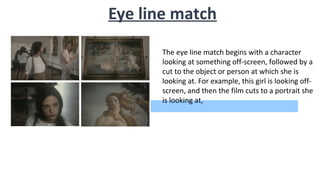 Eye line match
The eye line match begins with a character
looking at something off-screen, followed by a
cut to the object or person at which she is
looking at. For example, this girl is looking off-
screen, and then the film cuts to a portrait she
is looking at,
 